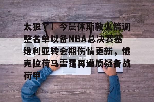 太狠了!今晨休斯敦火箭调整名单以备NBA总决赛塞维利亚转会期伤情更新,俄克拉荷马雷霆再遭质疑备战荷甲 太狠了!今晨休斯敦火箭调整名单以备NBA总决赛塞维利亚转会期伤情更新,俄克拉荷马雷霆再遭质疑备战荷甲